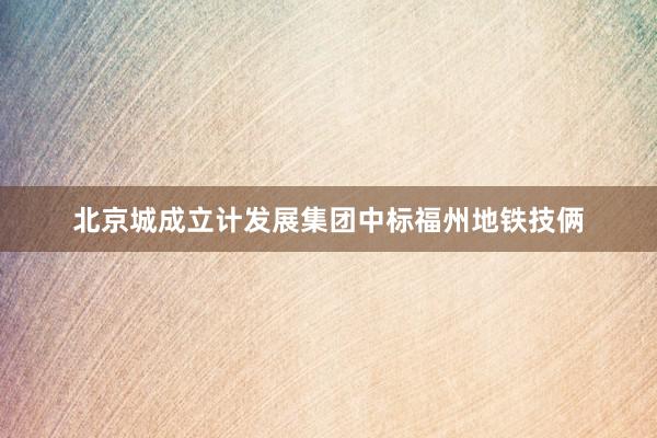 北京城成立计发展集团中标福州地铁技俩