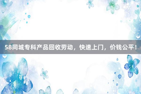 58同城专科产品回收劳动，快速上门，价钱公平！
